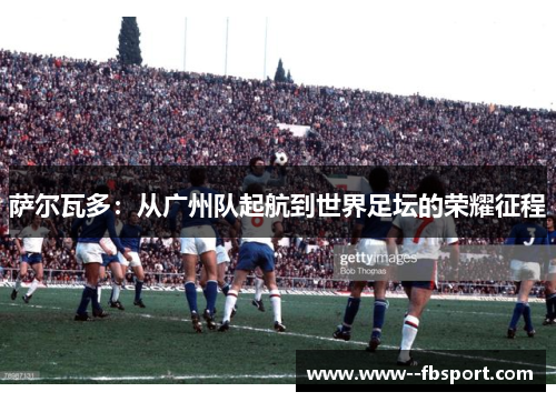 萨尔瓦多：从广州队起航到世界足坛的荣耀征程