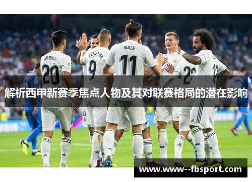 解析西甲新赛季焦点人物及其对联赛格局的潜在影响