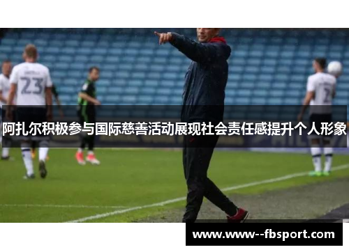 阿扎尔积极参与国际慈善活动展现社会责任感提升个人形象