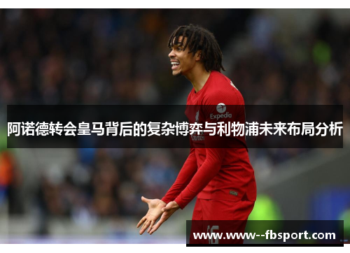 阿诺德转会皇马背后的复杂博弈与利物浦未来布局分析 阿诺德转会皇马背后的复杂博弈与利物浦未来布局分析