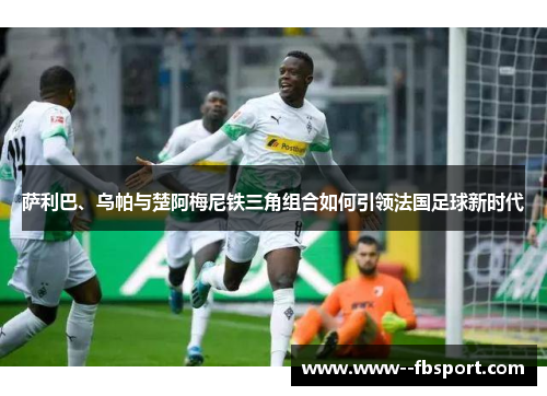 萨利巴、乌帕与楚阿梅尼铁三角组合如何引领法国足球新时代