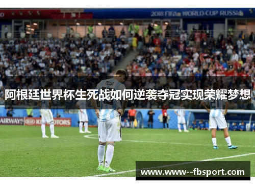 阿根廷世界杯生死战如何逆袭夺冠实现荣耀梦想