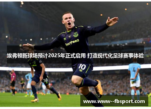 埃弗顿新球场预计2025年正式启用 打造现代化足球赛事体验