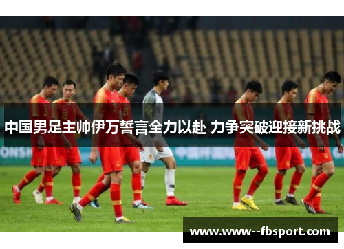 中国男足主帅伊万誓言全力以赴 力争突破迎接新挑战