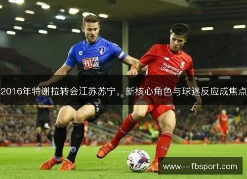 2016年特谢拉转会江苏苏宁,新核心角色与球迷反应成焦点 2016年特谢拉转会江苏苏宁,新核心角色与球迷反应成焦点